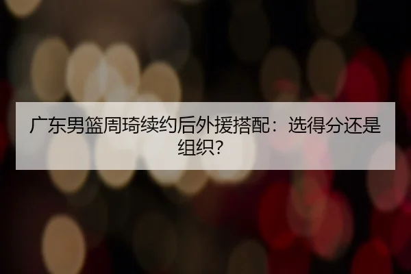 广东男篮周琦续约后外援搭配：选得分还是组织？